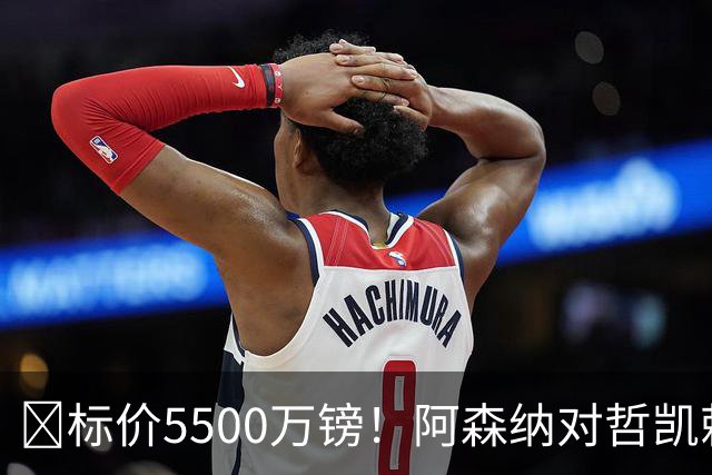 ​标价5500万镑！阿森纳对哲凯赖什敞开出售大门
