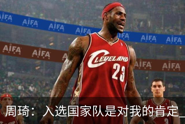 周琦：入选国家队是对我的肯定 期待化学反应