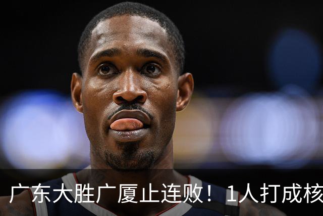 广东大胜广厦止连败！1人打成核心，教练变阵救赎，首发该调整了