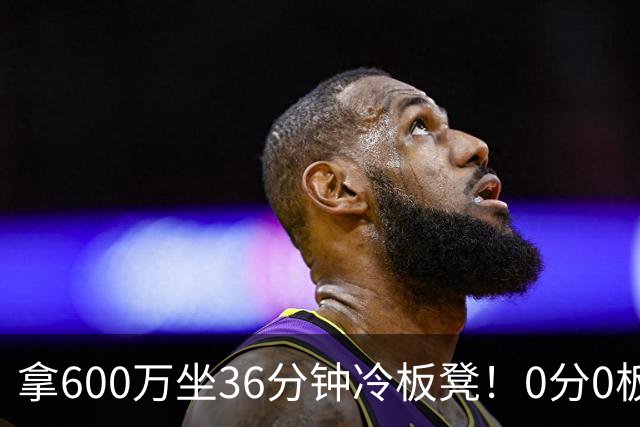 拿600万坐36分钟冷板凳！0分0板1失误2犯规，这是顶薪中锋的贡献
