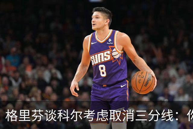 格里芬谈科尔考虑取消三分线：你居然这样想？当初你让我吃尽苦头