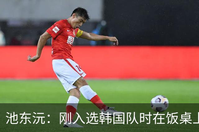 池东沅：刚入选韩国队时在饭桌上不敢说话，因为身边全是前辈