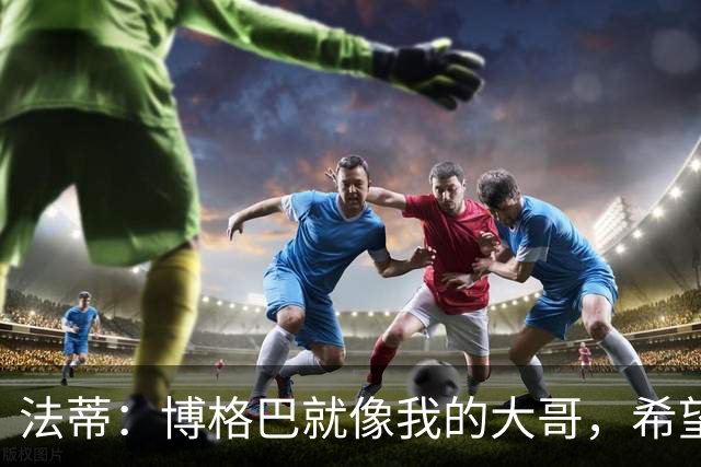 法蒂：博格巴就像我的大哥，希望他尽快回归重新享受足球的乐趣