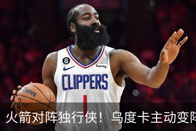 火箭对阵独行侠！乌度卡主动变阵，饼皇重回首发，伊森变身第6人