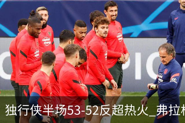独行侠半场53-52反超热火 弗拉格13分8助3断 字母哥12+10+8+5失误