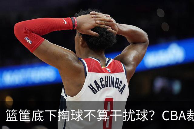篮筐底下掏球不算干扰球？CBA裁判又一次抢了戏