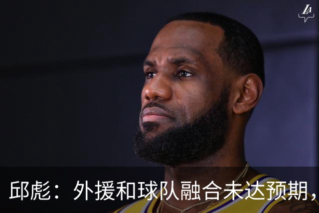 邱彪：外援和球队融合未达预期，会积极调整也做预案